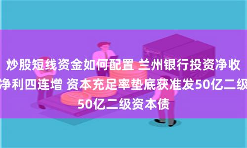炒股短线资金如何配置 兰州银行投资净收益助力净利四连增 资本充足率垫底获准发50亿二级资本债