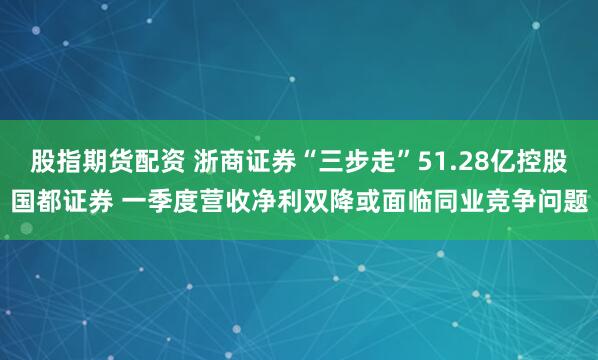股指期货配资 浙商证券“三步走”51.28亿控股国都证券 一季度营收净利双降或面临同业竞争问题