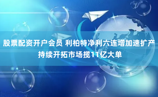 股票配资开户会员 利柏特净利六连增加速扩产 持续开拓市场揽11亿大单