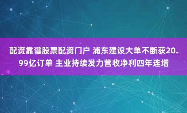 配资靠谱股票配资门户 浦东建设大单不断获20.99亿订单 主业持续发力营收净利四年连增