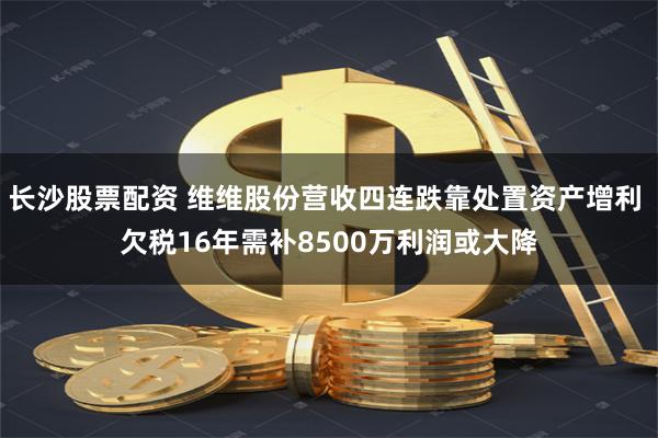 长沙股票配资 维维股份营收四连跌靠处置资产增利 欠税16年需补8500万利润或大降