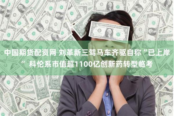 中国期货配资网 刘革新三驾马车齐驱自称“已上岸” 科伦系市值超1100亿创新药转型临考