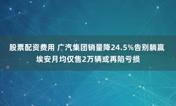 股票配资费用 广汽集团销量降24.5%告别躺赢 埃安月均仅售2万辆或再陷亏损
