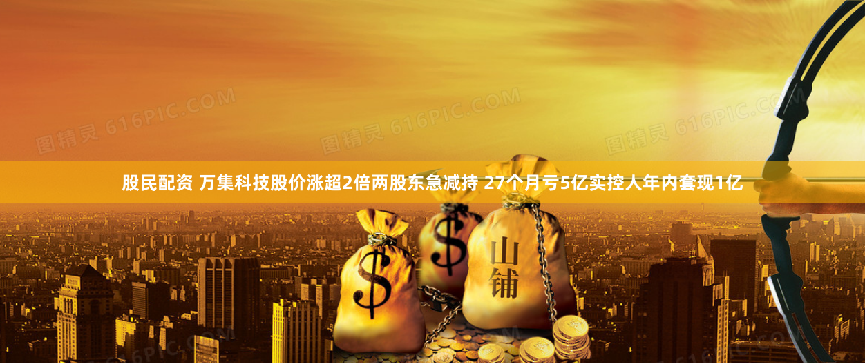 股民配资 万集科技股价涨超2倍两股东急减持 27个月亏5亿实控人年内套现1亿