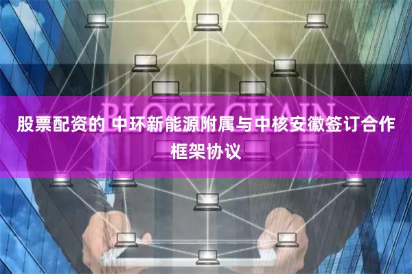 股票配资的 中环新能源附属与中核安徽签订合作框架协议