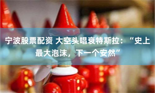 宁波股票配资 大空头唱衰特斯拉：“史上最大泡沫，下一个安然”