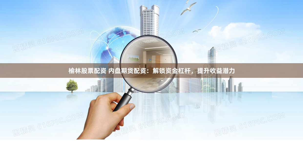 榆林股票配资 内盘期货配资：解锁资金杠杆，提升收益潜力