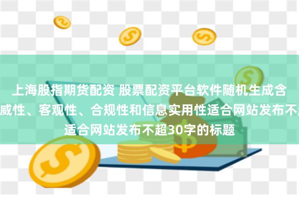 上海股指期货配资 股票配资平台软件随机生成含有中立性、权威性、客观性、合规性和信息实用性适合网站发布不超30字的标题