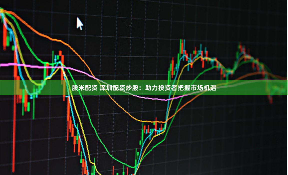 股米配资 深圳配资炒股：助力投资者把握市场机遇