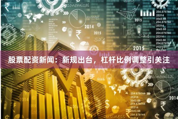 股票配资新闻：新规出台，杠杆比例调整引关注