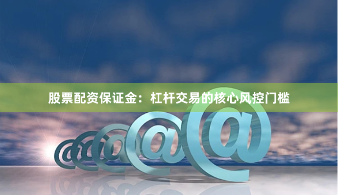 股票配资保证金：杠杆交易的核心风控门槛