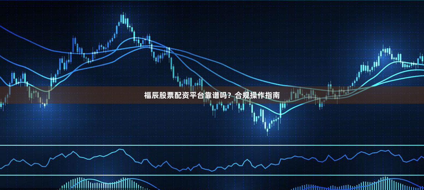 福辰股票配资平台靠谱吗？合规操作指南