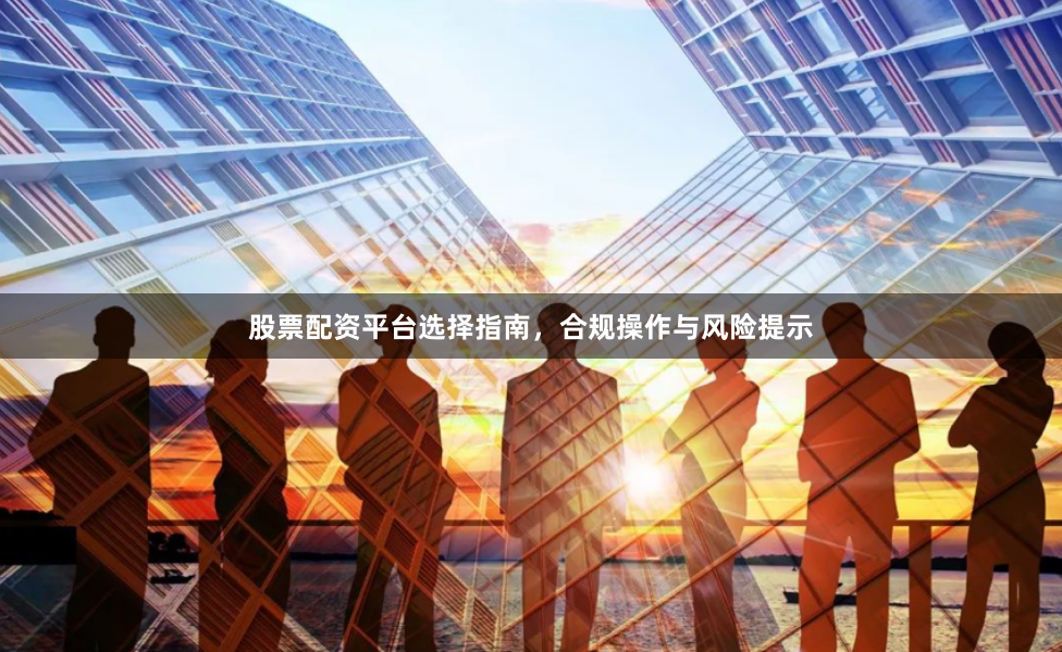 股票配资平台选择指南，合规操作与风险提示